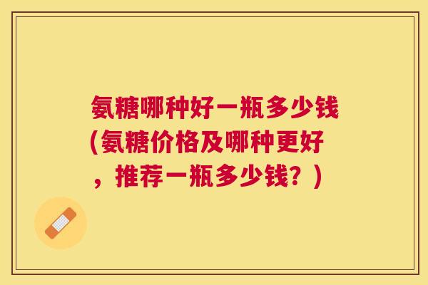 氨糖哪种好一瓶多少钱(氨糖价格及哪种更好,推荐一瓶多少钱?) 氨糖哪种好一瓶多少钱(氨糖价格及哪种更好,推荐一瓶多少钱?)