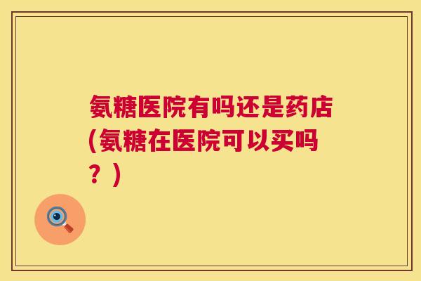 氨糖医院有吗还是药店(氨糖在医院可以买吗？)
