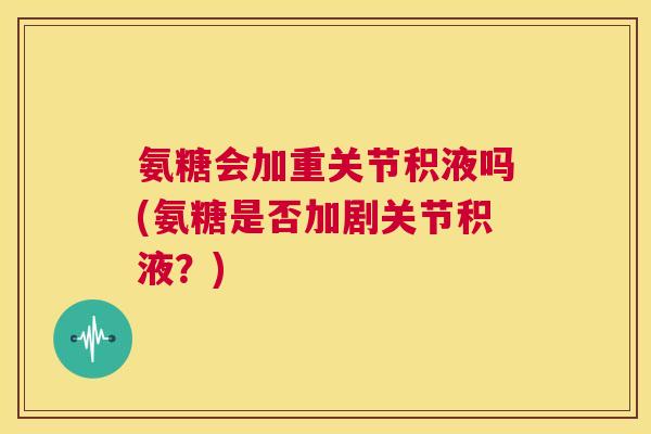 氨糖会加重关节积液吗(氨糖是否加剧关节积液?) 氨糖会加重关节积液吗(氨糖是否加剧关节积液?)