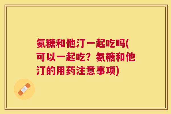 氨糖和他汀一起吃吗(可以一起吃?氨糖和他汀的用药注意事项) 氨糖和他汀一起吃吗(可以一起吃?氨糖和他汀的用药注意事项)