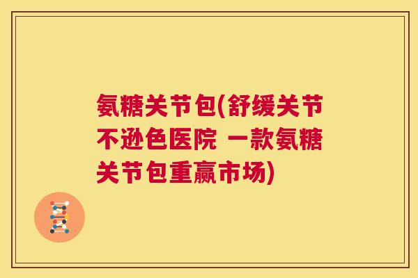 氨糖关节包(舒缓关节不逊色医院 一款氨糖关节包重赢市场)