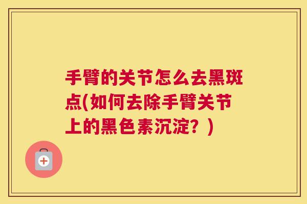 手臂的关节怎么去黑斑点(如何去除手臂关节上的黑色素沉淀？)