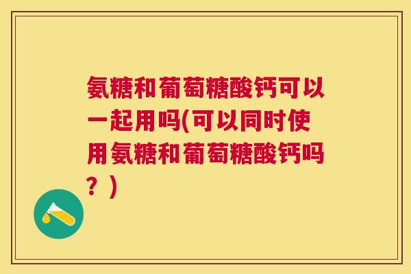 氨糖和葡萄糖酸钙可以一起用吗(可以同时使用氨糖和葡萄糖酸钙吗？)