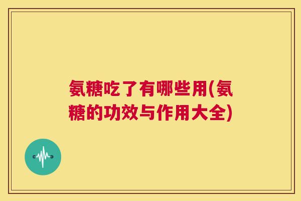 氨糖吃了有哪些用(氨糖的功效与作用大全)
