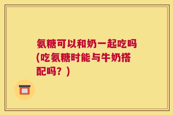 氨糖可以和奶一起吃吗(吃氨糖时能与牛奶搭配吗？)