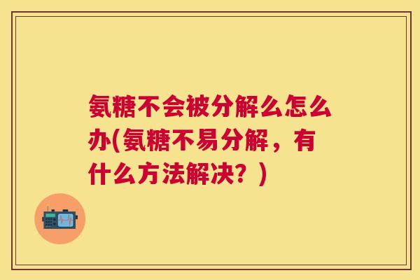 氨糖不会被分解么怎么办(氨糖不易分解,有什么方法解决?)
