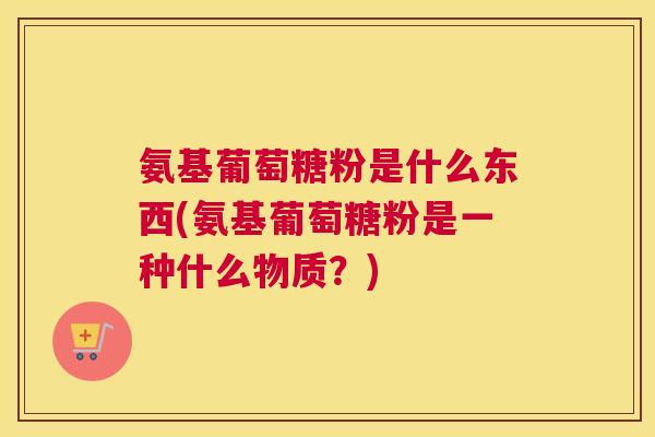 氨基葡萄糖粉是什么东西(氨基葡萄糖粉是一种什么物质?)