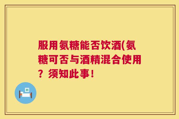 服用氨糖能否饮酒(氨糖可否与酒精混合使用?须知此事! 服用氨糖能否饮酒(氨糖可否与酒精混合使用?须知此事!