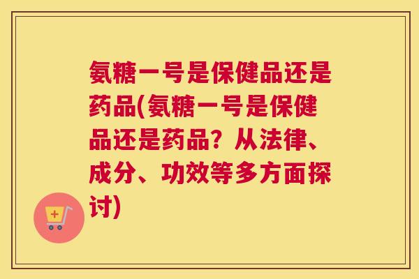 氨糖一号是保健品还是药品(氨糖一号是保健品还是药品？从法律、成分、功效等多方面探讨)
