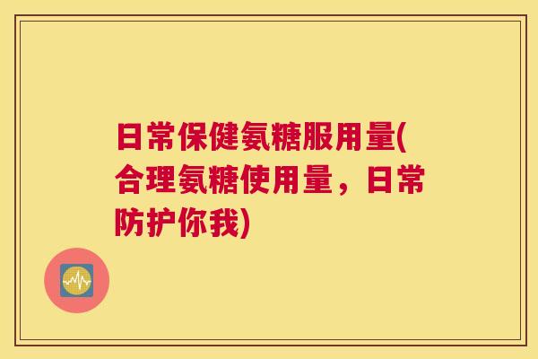 日常保健氨糖服用量(合理氨糖使用量，日常防护你我)