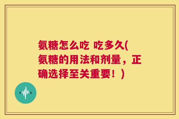 氨糖怎么吃 吃多久(氨糖的用法和剂量,正确选择至关重要!)
