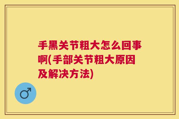 手黑关节粗大怎么回事啊(手部关节粗大原因及解决方法)