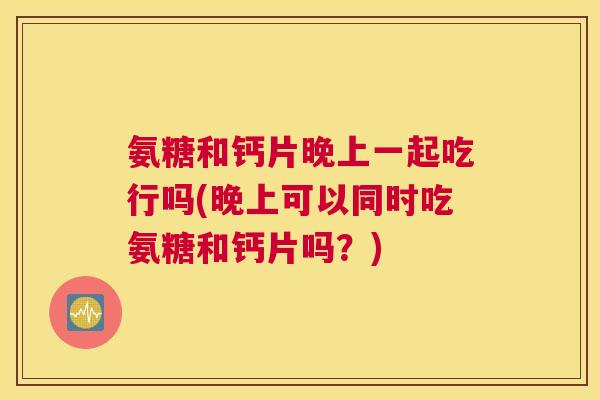 氨糖和钙片晚上一起吃行吗(晚上可以同时吃氨糖和钙片吗?)