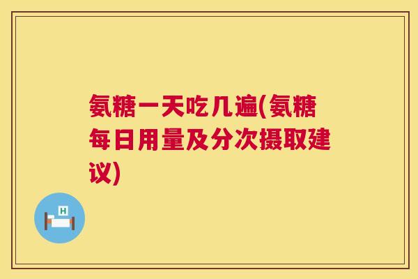 氨糖一天吃几遍(氨糖每日用量及分次摄取建议)