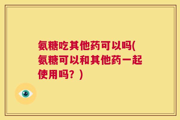 氨糖吃其他药可以吗(氨糖可以和其他药一起使用吗?)