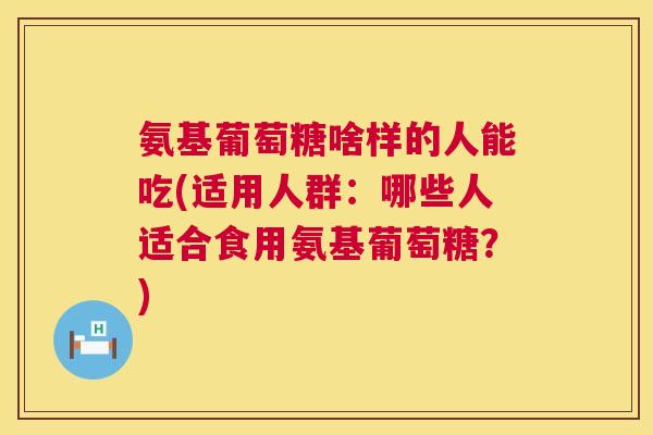 氨基葡萄糖啥样的人能吃(适用人群：哪些人适合食用氨基葡萄糖？)