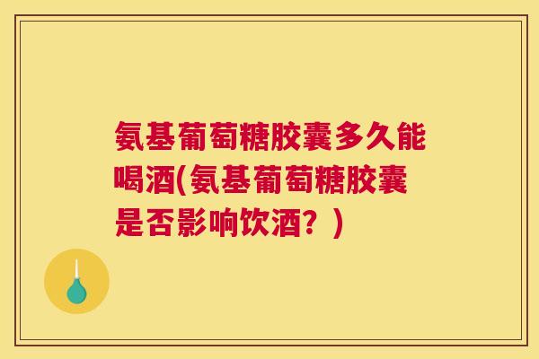 氨基葡萄糖胶囊多久能喝酒(氨基葡萄糖胶囊是否影响饮酒?)
