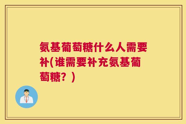 氨基葡萄糖什么人需要补(谁需要补充氨基葡萄糖?)