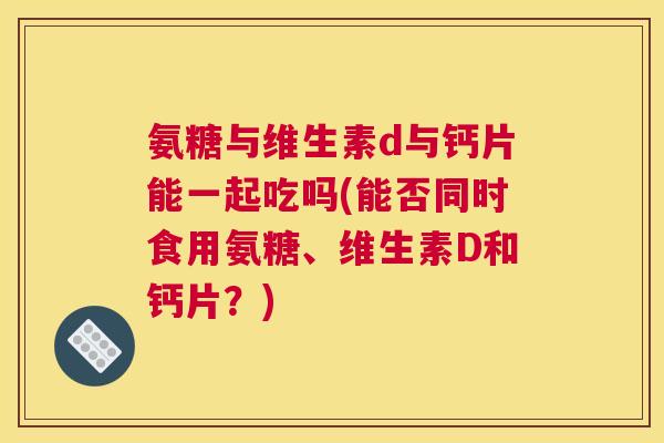 氨糖与维生素d与钙片能一起吃吗(能否同时食用氨糖、维生素D和钙片?)