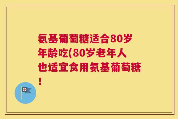 氨基葡萄糖适合80岁年龄吃(80岁老年人也适宜食用氨基葡萄糖！