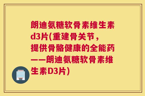 朗迪氨糖软骨素维生素d3片(重建骨关节,提供骨骼健康的全能药——朗迪氨糖软骨素维生素D3片)