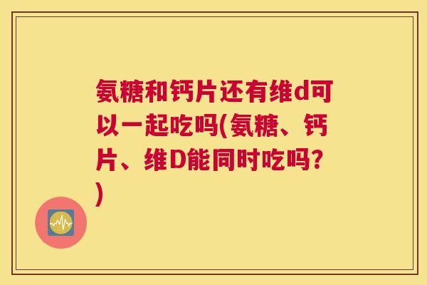 氨糖和钙片还有维d可以一起吃吗(氨糖、钙片、维D能同时吃吗？)