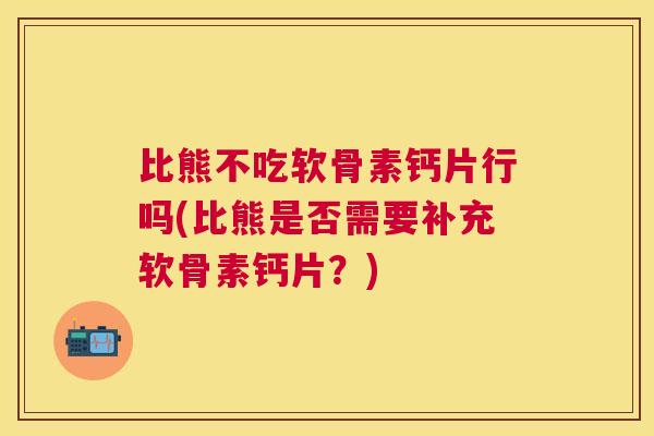 比熊不吃软骨素钙片行吗(比熊是否需要补充软骨素钙片？)