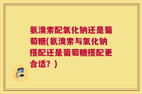 氨溴索配氯化钠还是葡萄糖(氨溴索与氯化钠搭配还是葡萄糖搭配更合适?)