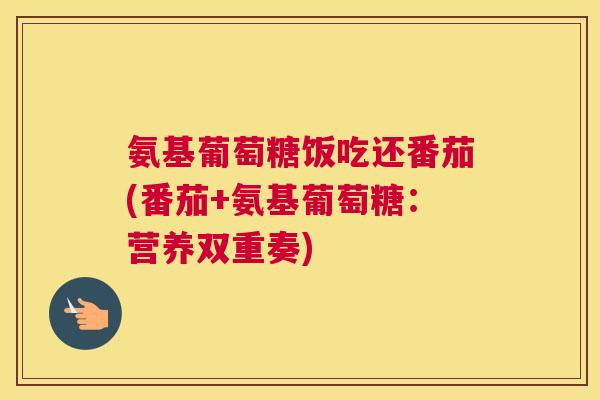 氨基葡萄糖饭吃还番茄(番茄+氨基葡萄糖：营养双重奏)