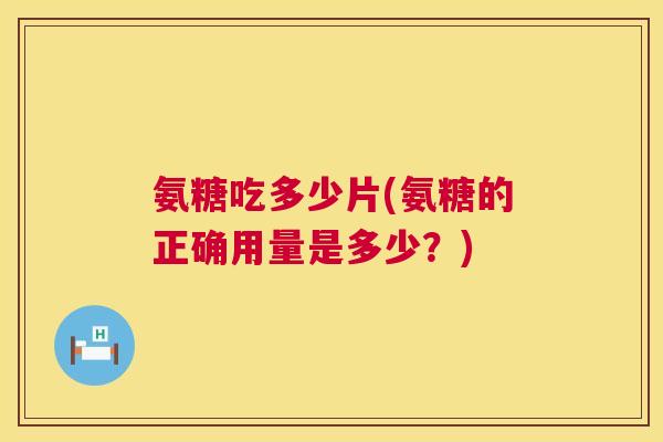 氨糖吃多少片(氨糖的正确用量是多少?)