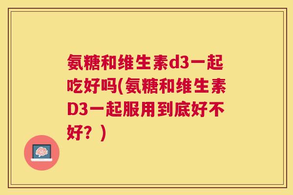 氨糖和维生素d3一起吃好吗(氨糖和维生素D3一起服用到底好不好？)