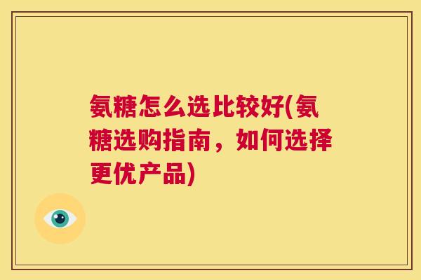 氨糖怎么选比较好(氨糖选购指南，如何选择更优产品)