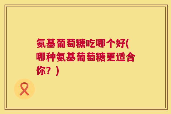 氨基葡萄糖吃哪个好(哪种氨基葡萄糖更适合你?)