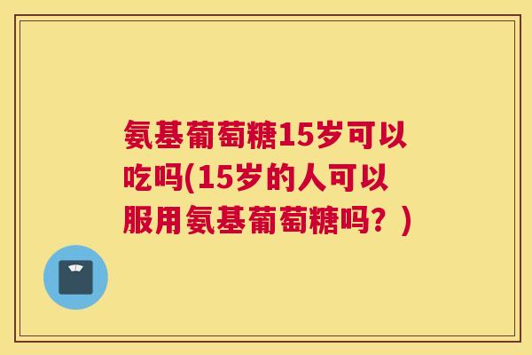 氨基葡萄糖15岁可以吃吗(15岁的人可以服用氨基葡萄糖吗?)