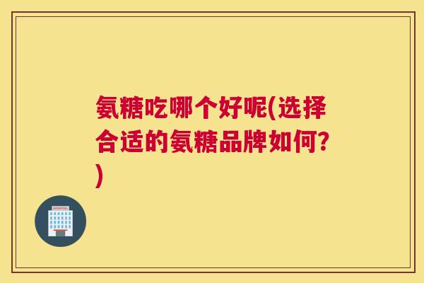 氨糖吃哪个好呢(选择合适的氨糖品牌如何?)