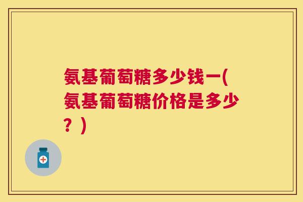 氨基葡萄糖多少钱一(氨基葡萄糖价格是多少？)