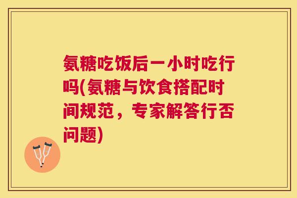 氨糖吃饭后一小时吃行吗(氨糖与饮食搭配时间规范,专家解答行否问题)