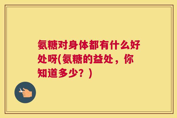 氨糖对身体都有什么好处呀(氨糖的益处，你知道多少？)