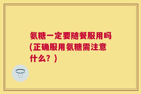 氨糖一定要随餐服用吗(正确服用氨糖需注意什么？)