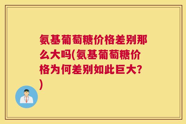 氨基葡萄糖价格差别那么大吗(氨基葡萄糖价格为何差别如此巨大?)