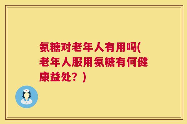 氨糖对老年人有用吗(老年人服用氨糖有何健康益处？)