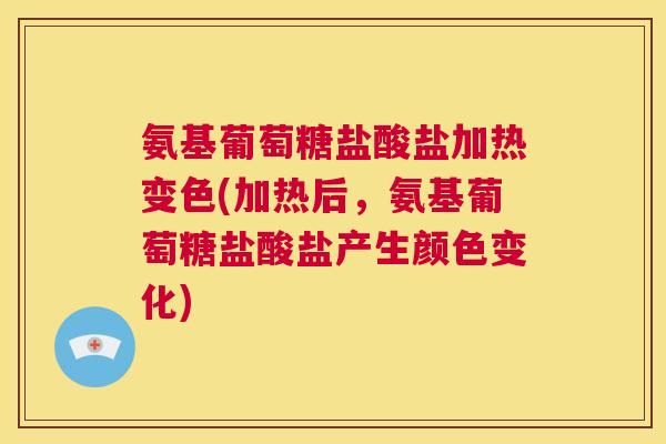 氨基葡萄糖盐酸盐加热变色(加热后,氨基葡萄糖盐酸盐产生颜色变化)