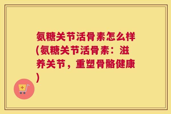 氨糖关节活骨素怎么样(氨糖关节活骨素:滋养关节,重塑骨骼健康)