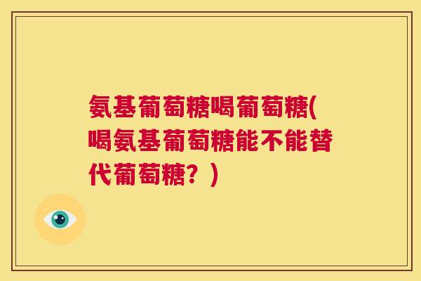 氨基葡萄糖喝葡萄糖(喝氨基葡萄糖能不能替代葡萄糖?)