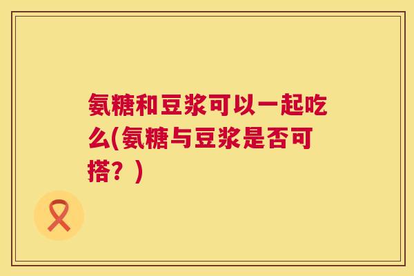 氨糖和豆浆可以一起吃么(氨糖与豆浆是否可搭?) 氨糖和豆浆可以一起吃么(氨糖与豆浆是否可搭?)