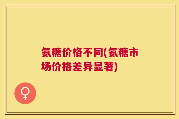 氨糖价格不同(氨糖市场价格差异显著)
