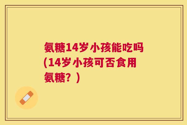 氨糖14岁小孩能吃吗(14岁小孩可否食用氨糖?)