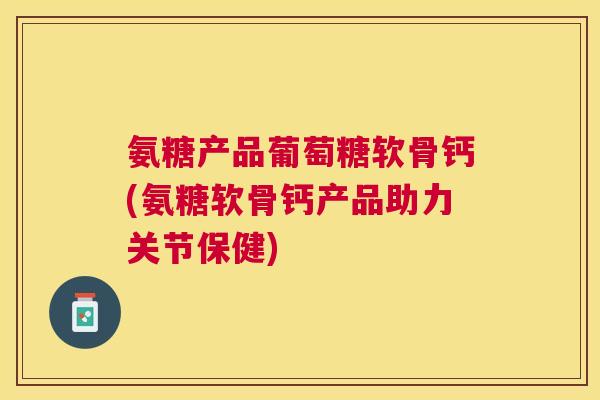 氨糖产品葡萄糖软骨钙(氨糖软骨钙产品助力关节保健) 氨糖产品葡萄糖软骨钙(氨糖软骨钙产品助力关节保健)
