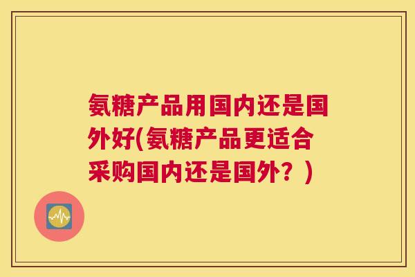 氨糖产品用国内还是国外好(氨糖产品更适合采购国内还是国外?)