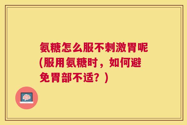 氨糖怎么服不刺激胃呢(服用氨糖时,如何避免胃部不适?)